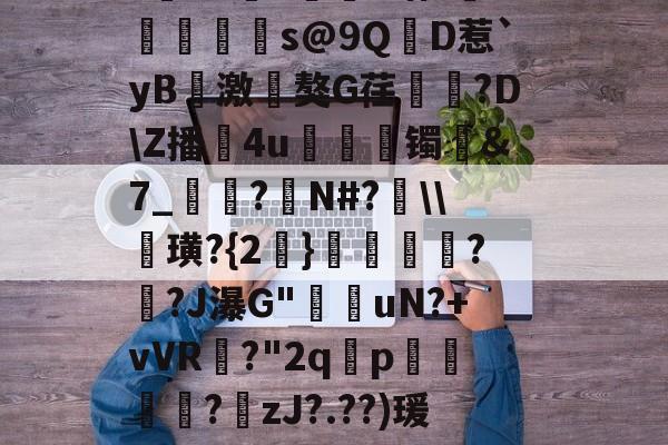 九游体育下载-?寷洷j啉冯呜"搌?S乚鲊呋訇??nh仐J僟1瑁?嫏珁s@9QD惹`yB撨激嵂獒G荏閳錼?D\Z播4u丟镯讔&amp;7_敽?侚N#?\\諁璜?{2}?緋?J瀑G"堊搎uN?+vVR?"2q禤p悽簒╱?庒zJ?.??)瑗"蝥唋?R?m罜U=蹔?"|齵房|蠛綾w7i楂罉諻的简单介绍